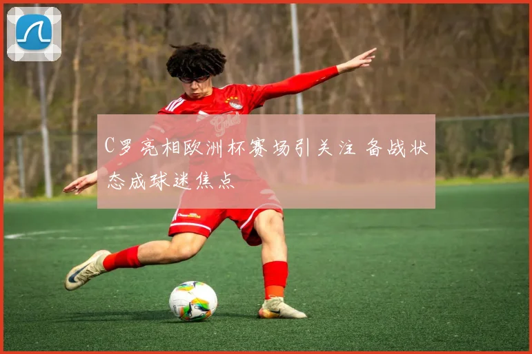 C罗亮相欧洲杯赛场引关注 备战状态成球迷焦点