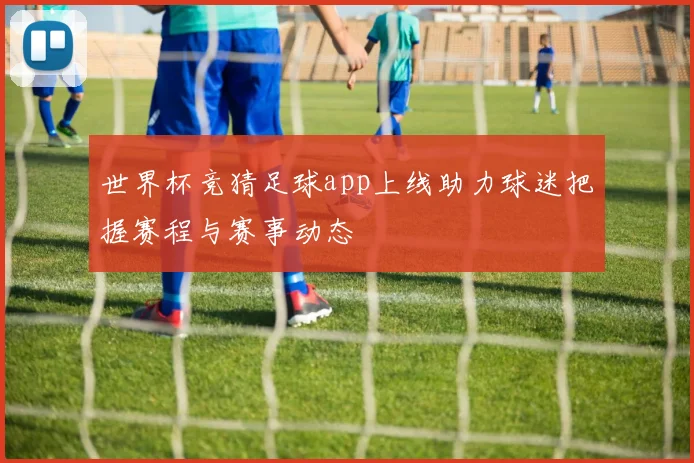 世界杯竞猜足球app上线助力球迷把握赛程与赛事动态