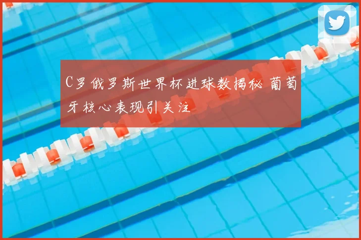C罗俄罗斯世界杯进球数揭秘 葡萄牙核心表现引关注